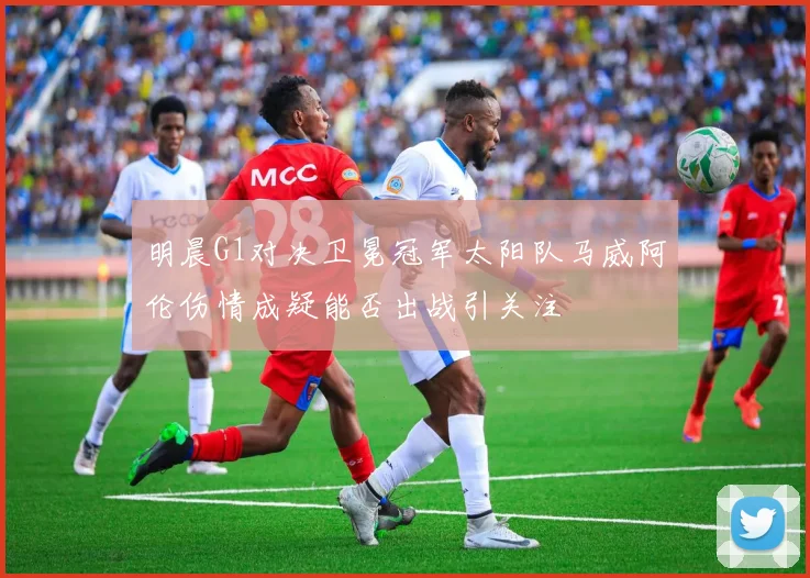 明晨G1对决卫冕冠军太阳队马威阿伦伤情成疑能否出战引关注
